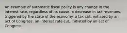 An example of automatic fiscal policy is any change in the interest rate, regardless of its cause. a decrease in tax revenues, triggered by the state of the economy. a tax cut, initiated by an act of Congress. an interest rate cut, initiated by an act of Congress.