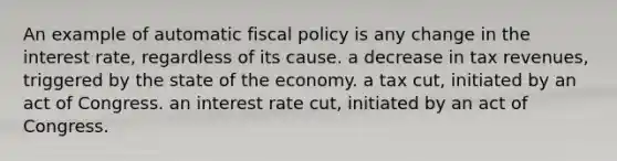 An example of automatic fiscal policy is any change in the interest rate, regardless of its cause. a decrease in tax revenues, triggered by the state of the economy. a tax cut, initiated by an act of Congress. an interest rate cut, initiated by an act of Congress.