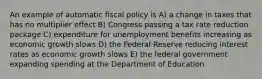 An example of automatic fiscal policy is A) a change in taxes that has no multiplier effect B) Congress passing a tax rate reduction package C) expenditure for unemployment benefits increasing as economic growth slows D) the Federal Reserve reducing interest rates as economic growth slows E) the federal government expanding spending at the Department of Education