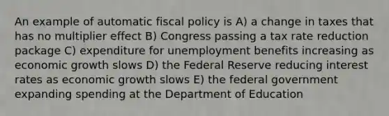 An example of automatic fiscal policy is A) a change in taxes that has no multiplier effect B) Congress passing a tax rate reduction package C) expenditure for unemployment benefits increasing as economic growth slows D) the Federal Reserve reducing interest rates as economic growth slows E) the federal government expanding spending at the Department of Education