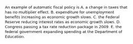 An example of automatic fiscal policy is A. a change in taxes that has no multiplier effect. B. expenditure for unemployment benefits increasing as economic growth slows. C. the Federal Reserve reducing interest rates as economic growth slows. D. Congress passing a tax rate reduction package in 2009. E. the federal government expanding spending at the Department of Education.