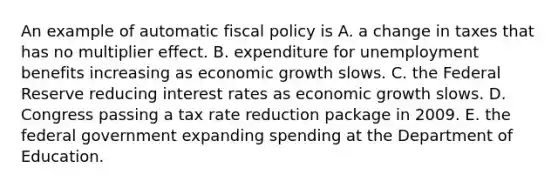 An example of automatic fiscal policy is A. a change in taxes that has no multiplier effect. B. expenditure for unemployment benefits increasing as economic growth slows. C. the Federal Reserve reducing interest rates as economic growth slows. D. Congress passing a tax rate reduction package in 2009. E. the federal government expanding spending at the Department of Education.