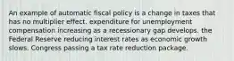 An example of automatic fiscal policy is a change in taxes that has no multiplier effect. expenditure for unemployment compensation increasing as a recessionary gap develops. the Federal Reserve reducing interest rates as economic growth slows. Congress passing a tax rate reduction package.