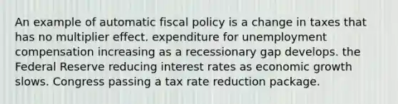 An example of automatic <a href='https://www.questionai.com/knowledge/kPTgdbKdvz-fiscal-policy' class='anchor-knowledge'>fiscal policy</a> is a change in taxes that has no multiplier effect. expenditure for unemployment compensation increasing as a recessionary gap develops. the Federal Reserve reducing interest rates as economic growth slows. Congress passing a tax rate reduction package.