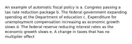 An example of automatic fiscal policy is a. Congress passing a tax rate reduction package b. The federal government expanding spending at the Department of education c. Expenditure for unemployment compensation increasing as economic growth slows d. The federal reserve reducing interest rates as the economic growth slows e. A change in taxes that has no multiplier effect