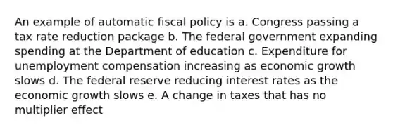 An example of automatic fiscal policy is a. Congress passing a tax rate reduction package b. The federal government expanding spending at the Department of education c. Expenditure for unemployment compensation increasing as economic growth slows d. The federal reserve reducing interest rates as the economic growth slows e. A change in taxes that has no multiplier effect