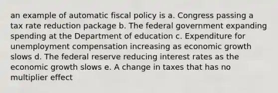 an example of automatic fiscal policy is a. Congress passing a tax rate reduction package b. The federal government expanding spending at the Department of education c. Expenditure for unemployment compensation increasing as economic growth slows d. The federal reserve reducing interest rates as the economic growth slows e. A change in taxes that has no multiplier effect