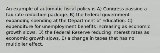 An example of automatic fiscal policy is A) Congress passing a tax rate reduction package. B) the federal government expanding spending at the Department of Education. C) expenditure for unemployment benefits increasing as economic growth slows. D) the Federal Reserve reducing interest rates as economic growth slows. E) a change in taxes that has no multiplier effect.