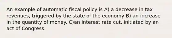 An example of automatic fiscal policy is A) a decrease in tax revenues, triggered by the state of the economy B) an increase in the quantity of money. C)an interest rate cut, initiated by an act of Congress.