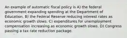 An example of automatic fiscal policy is A) the federal government expanding spending at the Department of Education. B) the Federal Reserve reducing interest rates as economic growth slows. C) expenditures for unemployment compensation increasing as economic growth slows. D) Congress passing a tax rate reduction package.