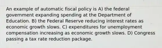 An example of automatic fiscal policy is A) the federal government expanding spending at the Department of Education. B) the Federal Reserve reducing interest rates as economic growth slows. C) expenditures for unemployment compensation increasing as economic growth slows. D) Congress passing a tax rate reduction package.