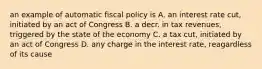 an example of automatic fiscal policy is A. an interest rate cut, initiated by an act of Congress B. a decr. in tax revenues, triggered by the state of the economy C. a tax cut, initiated by an act of Congress D. any charge in the interest rate, reagardless of its cause