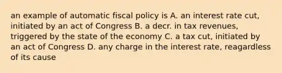 an example of automatic fiscal policy is A. an interest rate cut, initiated by an act of Congress B. a decr. in tax revenues, triggered by the state of the economy C. a tax cut, initiated by an act of Congress D. any charge in the interest rate, reagardless of its cause