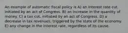 An example of automatic fiscal policy is A) an interest rate cut, initiated by an act of Congress. B) an increase in the quantity of money. C) a tax cut, initiated by an act of Congress. D) a decrease in tax revenues, triggered by the state of the economy. E) any change in the interest rate, regardless of its cause.