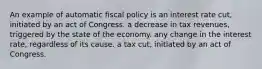 An example of automatic fiscal policy is an interest rate cut, initiated by an act of Congress. a decrease in tax revenues, triggered by the state of the economy. any change in the interest rate, regardless of its cause. a tax cut, initiated by an act of Congress.