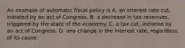 An example of automatic fiscal policy is A. an interest rate cut, initiated by an act of Congress. B. a decrease in tax revenues, triggered by the state of the economy. C. a tax cut, initiated by an act of Congress. D. any change in the interest rate, regardless of its cause.