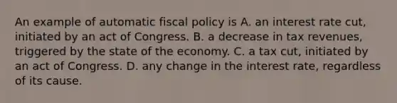 An example of automatic fiscal policy is A. an interest rate cut, initiated by an act of Congress. B. a decrease in tax revenues, triggered by the state of the economy. C. a tax cut, initiated by an act of Congress. D. any change in the interest rate, regardless of its cause.