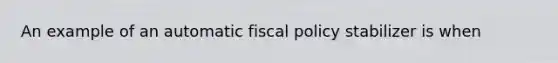 An example of an automatic fiscal policy stabilizer is when