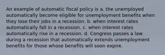 An example of automatic <a href='https://www.questionai.com/knowledge/kPTgdbKdvz-fiscal-policy' class='anchor-knowledge'>fiscal policy</a> is a. the unemployed automatically become eligible for unemployment benefits when they lose their jobs in a recession. b. when interest rates automatically fall in a recession. c. when interest rates automatically rise in a recession. d. Congress passes a law during a recession that automatically extends unemployment benefits for those whose benefits will soon expire.