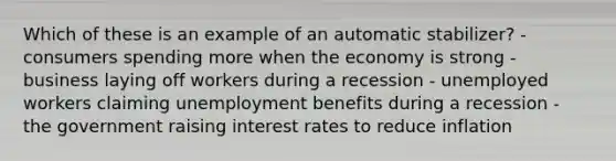 Which of these is an example of an automatic stabilizer? - consumers spending more when the economy is strong - business laying off workers during a recession - unemployed workers claiming unemployment benefits during a recession - the government raising interest rates to reduce inflation