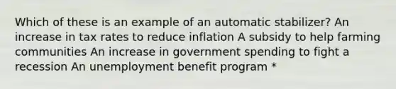 Which of these is an example of an automatic stabilizer? An increase in tax rates to reduce inflation A subsidy to help farming communities An increase in government spending to fight a recession An unemployment benefit program *