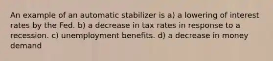 An example of an automatic stabilizer is a) a lowering of interest rates by the Fed. b) a decrease in tax rates in response to a recession. c) unemployment benefits. d) a decrease in money demand