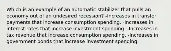 Which is an example of an automatic stabilizer that pulls an economy out of an undesired recession? -Increases in transfer payments that increase consumption spending. -Increases in interest rates that increase investment spending. -Increases in tax revenue that increase consumption spending. -Increases in government bonds that increase investment spending.