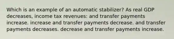 Which is an example of an automatic stabilizer? As real GDP decreases, income tax revenues: and transfer payments increase. increase and transfer payments decrease. and transfer payments decreases. decrease and transfer payments increase.