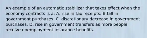 An example of an automatic stabilizer that takes effect when the economy contracts is a: A. rise in tax receipts. B.fall in government purchases. C. discretionary decrease in government purchases. D. rise in government transfers as more people receive unemployment insurance benefits.