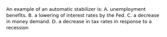 An example of an automatic stabilizer is: A. unemployment benefits. B. a lowering of interest rates by the Fed. C. a decrease in money demand. D. a decrease in tax rates in response to a recession