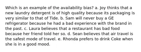 Which is an example of the availability bias? a. Joy thinks that a new laundry detergent is of high quality because its packaging is very similar to that of Tide. b. Sam will never buy a GE refrigerator because he had a bad experience with the brand in the past. c. Laura believes that a restaurant has bad food because her friend told her so. d. Sean believes that air travel is the safest mode of travel. e. Rhonda prefers to drink Coke when she is in a good mood.