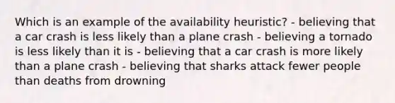 Which is an example of the availability heuristic? - believing that a car crash is less likely than a plane crash - believing a tornado is less likely than it is - believing that a car crash is more likely than a plane crash - believing that sharks attack fewer people than deaths from drowning