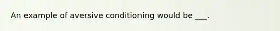 An example of aversive conditioning would be ___.