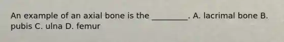 An example of an axial bone is the​ _________. A. lacrimal bone B. pubis C. ulna D. femur