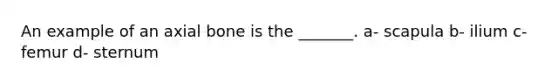 An example of an axial bone is the _______. a- scapula b- ilium c- femur d- sternum