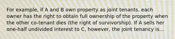 For example, if A and B own property as joint tenants, each owner has the right to obtain full ownership of the property when the other co-tenant dies (the right of survivorship). If A sells her one-half undivided interest to C, however, the joint tenancy is...