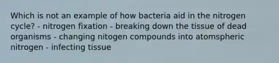 Which is not an example of how bacteria aid in the nitrogen cycle? - nitrogen fixation - breaking down the tissue of dead organisms - changing nitogen compounds into atomspheric nitrogen - infecting tissue