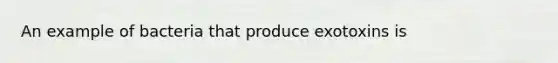 An example of bacteria that produce exotoxins is