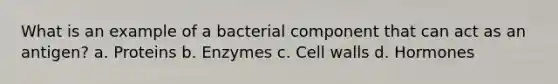 What is an example of a bacterial component that can act as an antigen? a. Proteins b. Enzymes c. Cell walls d. Hormones