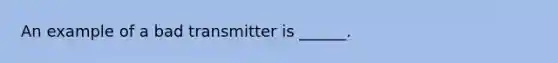 An example of a bad transmitter is ______.