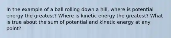 In the example of a ball rolling down a hill, where is potential energy the greatest? Where is kinetic energy the greatest? What is true about the sum of potential and kinetic energy at any point?