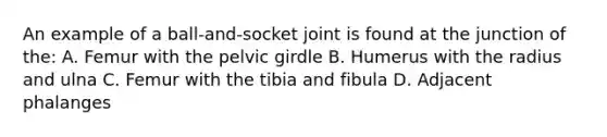 An example of a ball-and-socket joint is found at the junction of the: A. Femur with the pelvic girdle B. Humerus with the radius and ulna C. Femur with the tibia and fibula D. Adjacent phalanges