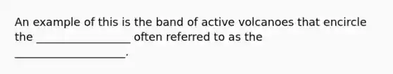 An example of this is the band of active volcanoes that encircle the _________________ often referred to as the ____________________.