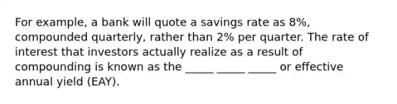 For example, a bank will quote a savings rate as 8%, compounded quarterly, rather than 2% per quarter. The rate of interest that investors actually realize as a result of compounding is known as the _____ _____ _____ or effective annual yield (EAY).