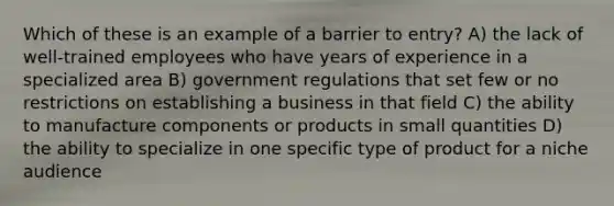 Which of these is an example of a barrier to entry? A) the lack of well-trained employees who have years of experience in a specialized area B) government regulations that set few or no restrictions on establishing a business in that field C) the ability to manufacture components or products in small quantities D) the ability to specialize in one specific type of product for a niche audience