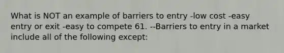 What is NOT an example of barriers to entry -low cost -easy entry or exit -easy to compete 61. --Barriers to entry in a market include all of the following except: