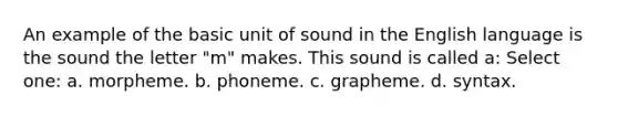 An example of the basic unit of sound in the English language is the sound the letter "m" makes. This sound is called a: Select one: a. morpheme. b. phoneme. c. grapheme. d. syntax.