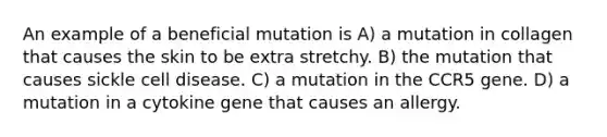 An example of a beneficial mutation is A) a mutation in collagen that causes the skin to be extra stretchy. B) the mutation that causes sickle cell disease. C) a mutation in the CCR5 gene. D) a mutation in a cytokine gene that causes an allergy.