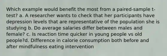 Which example would benefit the most from a paired-sample t-test? a. A researcher wants to check that her participants have depression levels that are representative of the population she is studying b. Do average salaries differ between males and female? c. Is reaction time quicker in young people vs old people?d. Difference in calorie consumption both before and after mindfulness eating intervention