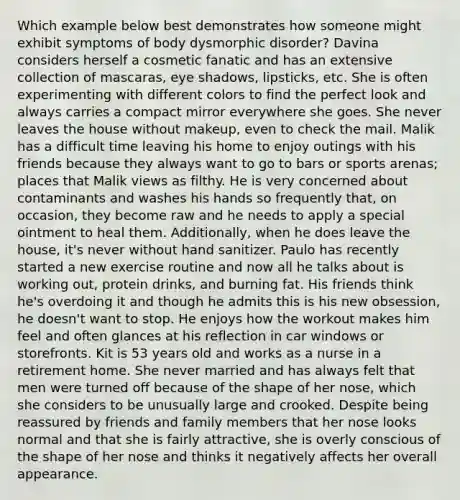 Which example below best demonstrates how someone might exhibit symptoms of body dysmorphic disorder? Davina considers herself a cosmetic fanatic and has an extensive collection of mascaras, eye shadows, lipsticks, etc. She is often experimenting with different colors to find the perfect look and always carries a compact mirror everywhere she goes. She never leaves the house without makeup, even to check the mail. Malik has a difficult time leaving his home to enjoy outings with his friends because they always want to go to bars or sports arenas; places that Malik views as filthy. He is very concerned about contaminants and washes his hands so frequently that, on occasion, they become raw and he needs to apply a special ointment to heal them. Additionally, when he does leave the house, it's never without hand sanitizer. Paulo has recently started a new exercise routine and now all he talks about is working out, protein drinks, and burning fat. His friends think he's overdoing it and though he admits this is his new obsession, he doesn't want to stop. He enjoys how the workout makes him feel and often glances at his reflection in car windows or storefronts. Kit is 53 years old and works as a nurse in a retirement home. She never married and has always felt that men were turned off because of the shape of her nose, which she considers to be unusually large and crooked. Despite being reassured by friends and family members that her nose looks normal and that she is fairly attractive, she is overly conscious of the shape of her nose and thinks it negatively affects her overall appearance.